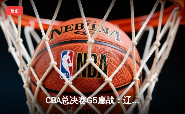CBA总决赛G5鏖战：辽宁本钢加时险胜浙江广厦 赵继伟37分创生涯新高