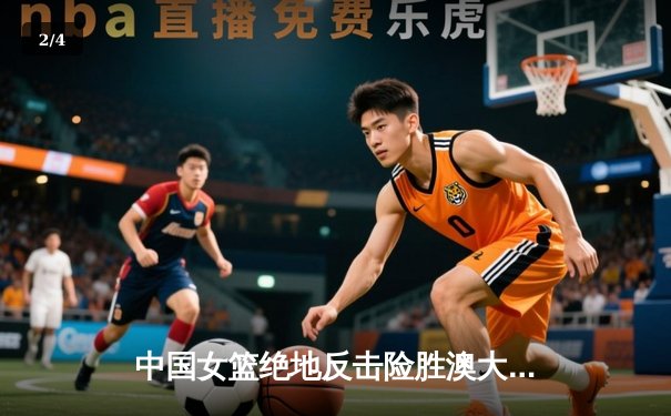 中国女篮绝地反击险胜澳大利亚 韩旭23分统治内线锁定奥运门票 - 2